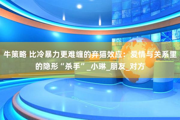 牛策略 比冷暴力更难缠的弃猫效应：爱情与关系里的隐形“杀手”_小琳_朋友_对方