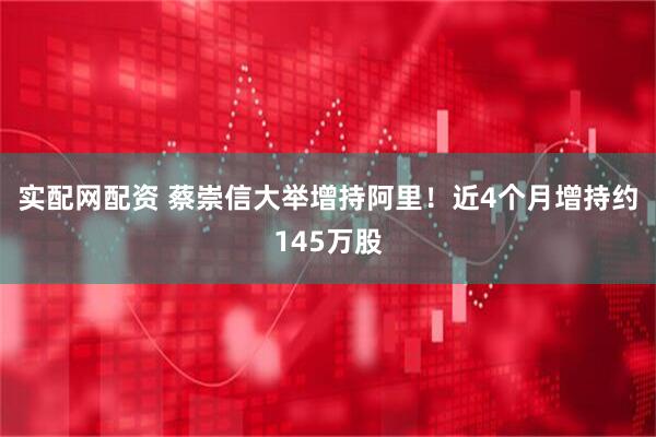 实配网配资 蔡崇信大举增持阿里！近4个月增持约145万股