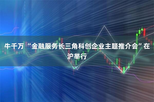 牛千万 “金融服务长三角科创企业主题推介会”在沪举行