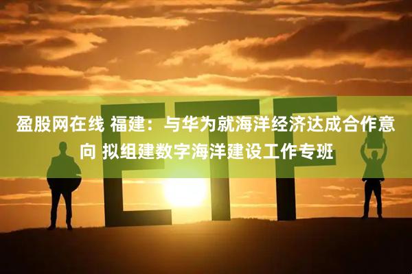 盈股网在线 福建：与华为就海洋经济达成合作意向 拟组建数字海洋建设工作专班