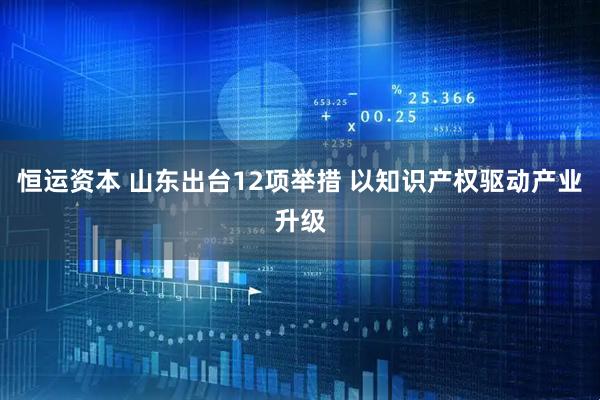 恒运资本 山东出台12项举措 以知识产权驱动产业升级