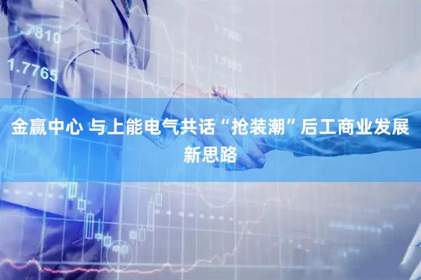 金赢中心 与上能电气共话“抢装潮”后工商业发展新思路