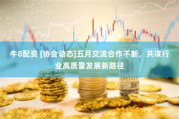 牛8配资 [协会动态]五月交流合作不断，共谋行业高质量发展新路径