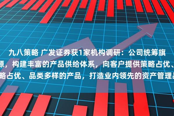 九八策略 广发证券获1家机构调研：公司统筹旗下资产管理机构优势资源，构建丰富的产品供给体系，向客户提供策略占优、品类多样的产品，打造业内领先的资产管理品牌（附调研问答）