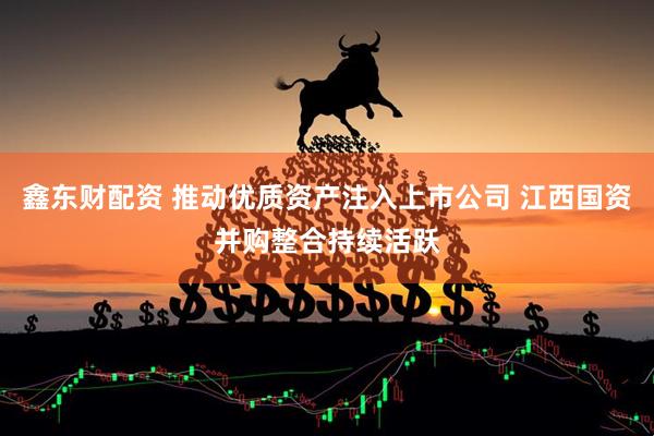 鑫东财配资 推动优质资产注入上市公司 江西国资并购整合持续活跃