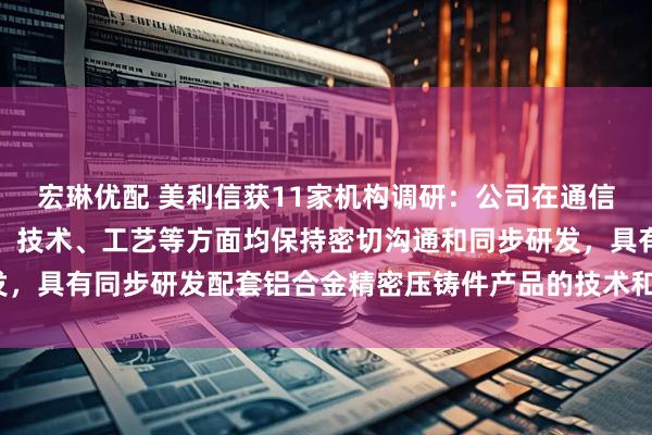 宏琳优配 美利信获11家机构调研：公司在通信领域与核心客户在材料、技术、工艺等方面均保持密切沟通和同步研发，具有同步研发配套铝合金精密压铸件产品的技术和能力（附调研问答）