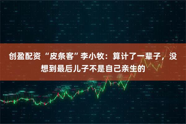 创盈配资 “皮条客”李小牧：算计了一辈子，没想到最后儿子不是自己亲生的