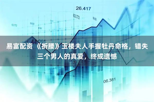 易富配资 《折腰》玉楼夫人手握牡丹命格，错失三个男人的真爱，终成遗憾