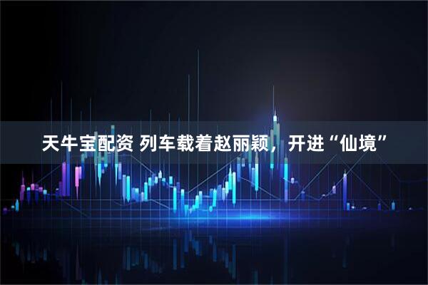 天牛宝配资 列车载着赵丽颖，开进“仙境”
