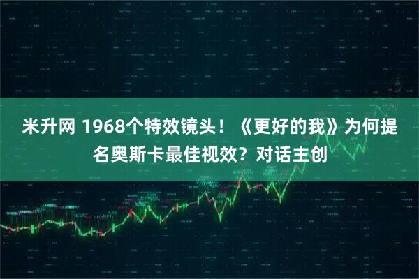 米升网 1968个特效镜头！《更好的我》为何提名奥斯卡最佳视效？对话主创