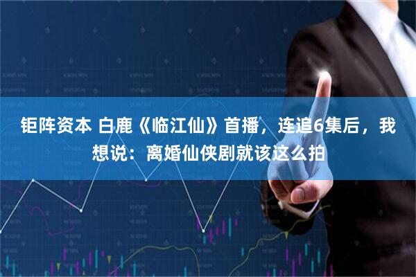 钜阵资本 白鹿《临江仙》首播，连追6集后，我想说：离婚仙侠剧就该这么拍