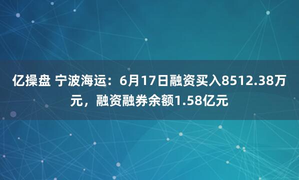 亿操盘 宁波海运：6月17日融资买入8512.38万元，融资融券余额1.58亿元