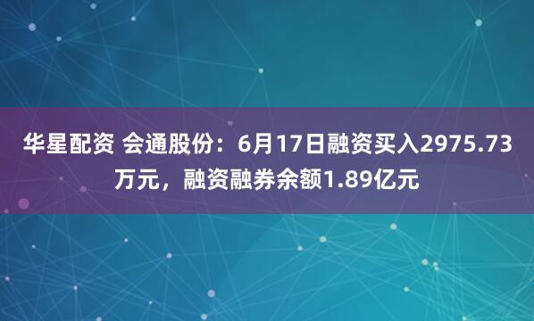 华星配资 会通股份：6月17日融资买入2975.73万元，融资融券余额1.89亿元
