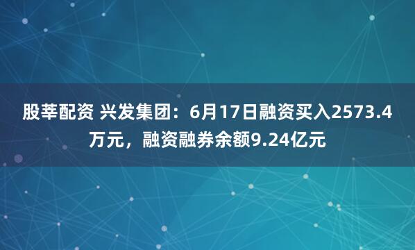 股莘配资 兴发集团：6月17日融资买入2573.4万元，融资融券余额9.24亿元