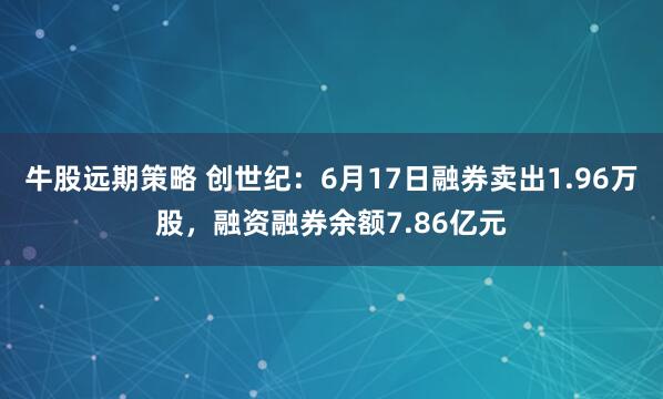 牛股远期策略 创世纪：6月17日融券卖出1.96万股，融资融券余额7.86亿元