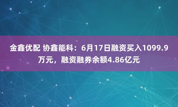 金鑫优配 协鑫能科：6月17日融资买入1099.9万元，融资融券余额4.86亿元
