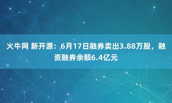火牛网 新开源：6月17日融券卖出3.88万股，融资融券余额6.4亿元