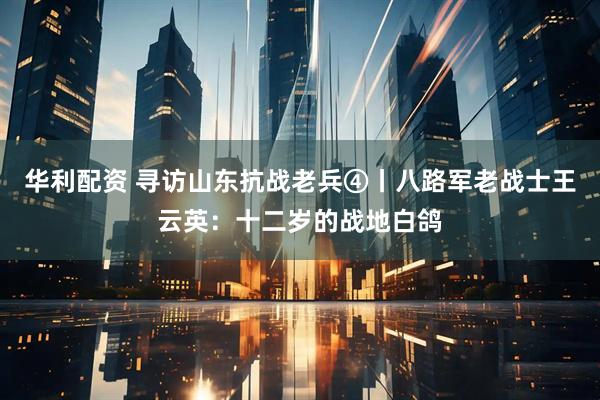 华利配资 寻访山东抗战老兵④丨八路军老战士王云英：十二岁的战地白鸽