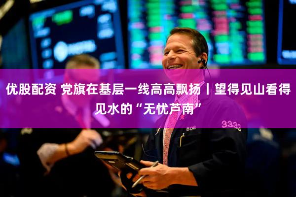 优股配资 党旗在基层一线高高飘扬丨望得见山看得见水的“无忧芦南”