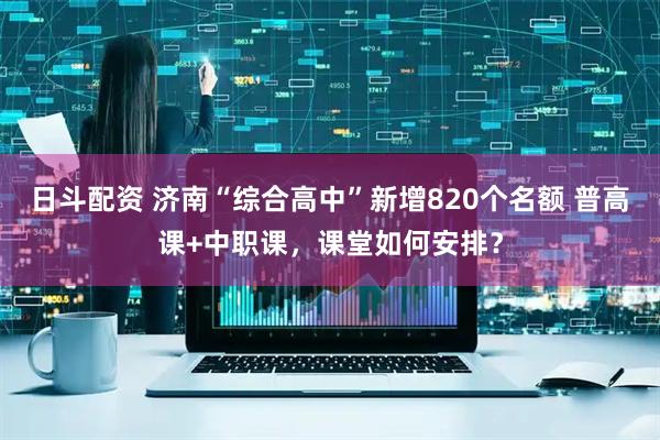 日斗配资 济南“综合高中”新增820个名额 普高课+中职课，课堂如何安排？