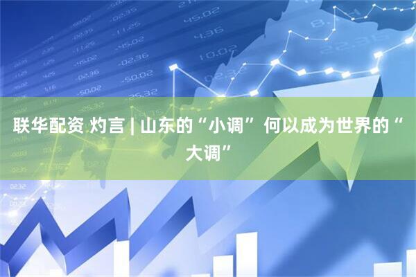 联华配资 灼言 | 山东的“小调” 何以成为世界的“大调”