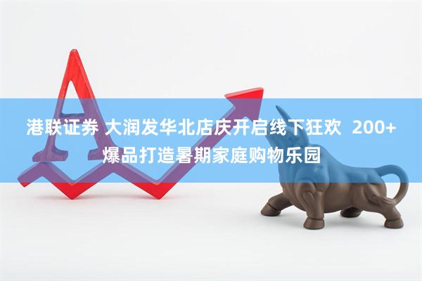 港联证券 大润发华北店庆开启线下狂欢  200+爆品打造暑期家庭购物乐园
