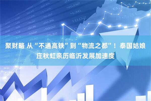 聚财略 从“不通高铁”到“物流之都”！泰国姑娘庄秋虹亲历临沂发展加速度