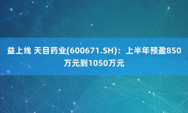 益上线 天目药业(600671.SH)：上半年预盈850万元到1050万元