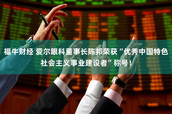 福牛财经 爱尔眼科董事长陈邦荣获“优秀中国特色社会主义事业建设者”称号！