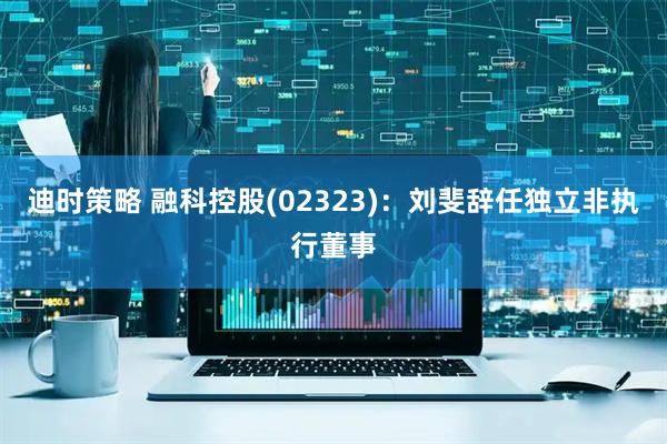 迪时策略 融科控股(02323)：刘斐辞任独立非执行董事