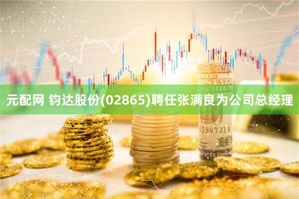元配网 钧达股份(02865)聘任张满良为公司总经理