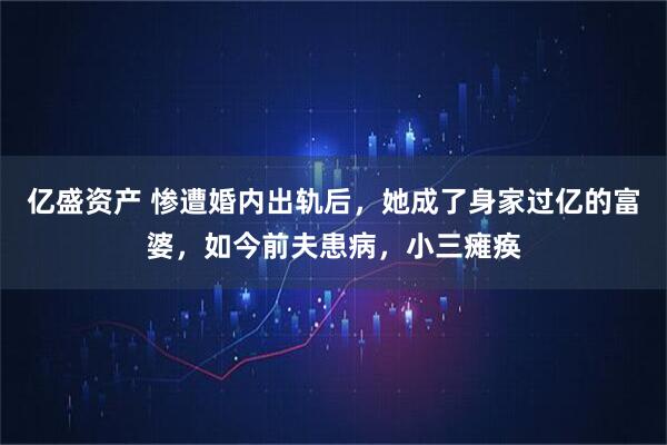 亿盛资产 惨遭婚内出轨后，她成了身家过亿的富婆，如今前夫患病，小三瘫痪