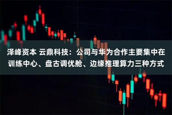 泽峰资本 云鼎科技：公司与华为合作主要集中在训练中心、盘古调优舱、边缘推理算力三种方式
