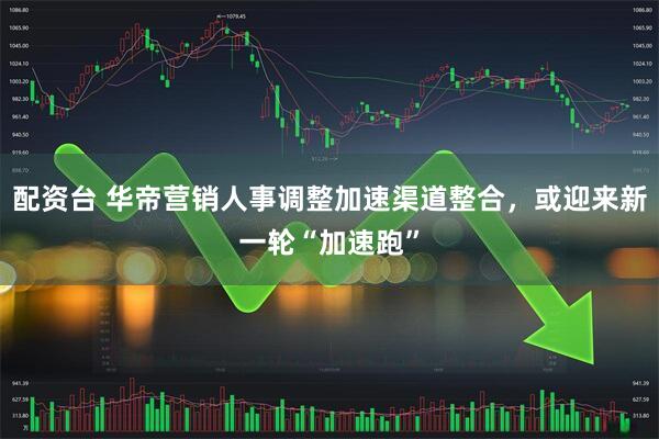 配资台 华帝营销人事调整加速渠道整合，或迎来新一轮“加速跑”