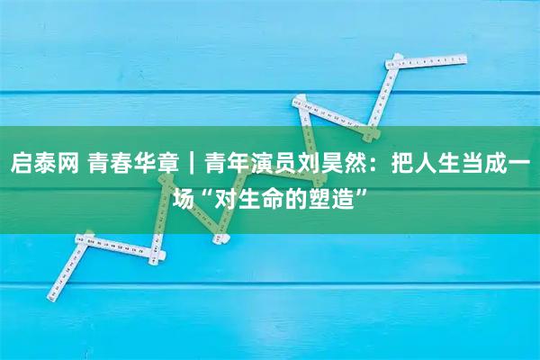 启泰网 青春华章｜青年演员刘昊然：把人生当成一场“对生命的塑造”