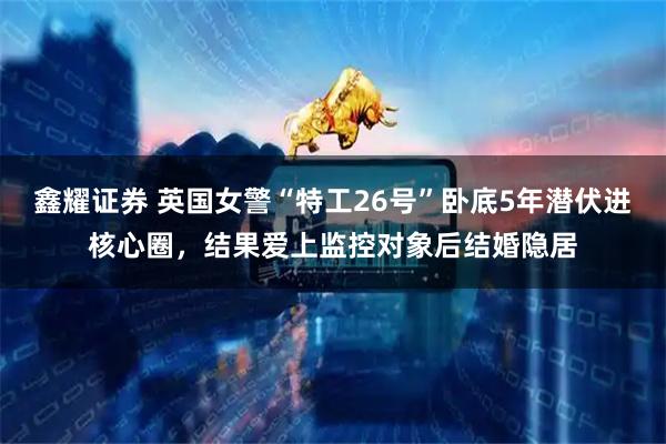 鑫耀证券 英国女警“特工26号”卧底5年潜伏进核心圈，结果爱上监控对象后结婚隐居