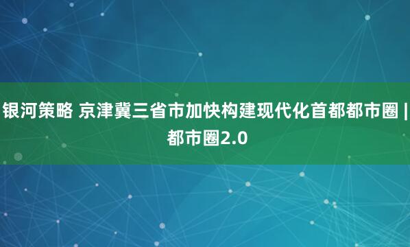 银河策略 京津冀三省市加快构建现代化首都都市圈 | 都市圈2.0