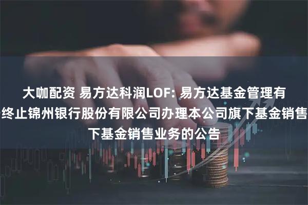 大咖配资 易方达科润LOF: 易方达基金管理有限公司关于终止锦州银行股份有限公司办理本公司旗下基金销售业务的公告