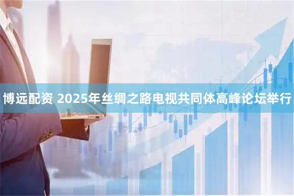博远配资 2025年丝绸之路电视共同体高峰论坛举行