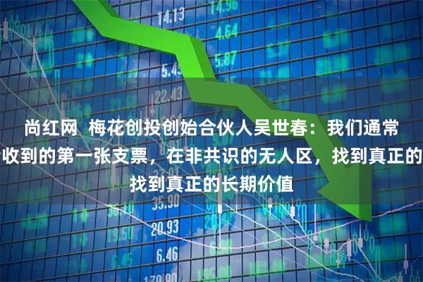 尚红网  梅花创投创始合伙人吴世春：我们通常是创业者收到的第一张支票，在非共识的无人区，找到真正的长期价值