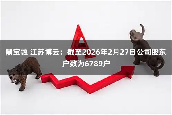 鼎宝融 江苏博云：截至2026年2月27日公司股东户数为6789户