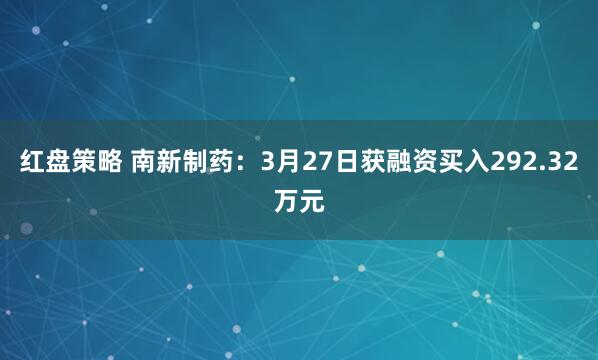 红盘策略 南新制药：3月27日获融资买入292.32万元