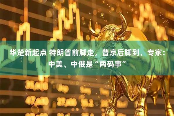 华楚新起点 特朗普前脚走，普京后脚到，专家：中美、中俄是“两码事”