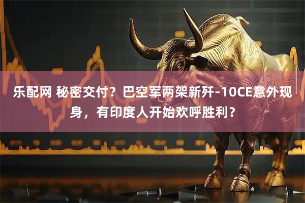 乐配网 秘密交付？巴空军两架新歼-10CE意外现身，有印度人开始欢呼胜利？