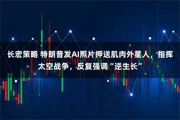长宏策略 特朗普发AI照片押送肌肉外星人，指挥太空战争，反复强调“逆生长”