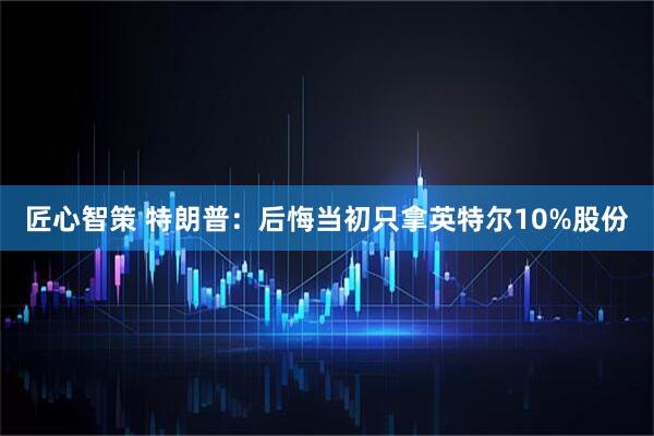 匠心智策 特朗普：后悔当初只拿英特尔10%股份