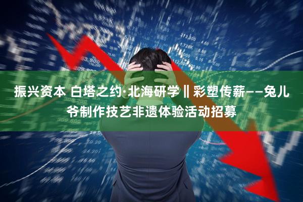 振兴资本 白塔之约·北海研学‖彩塑传薪——兔儿爷制作技艺非遗体验活动招募
