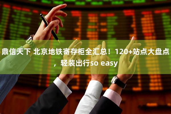 鼎信天下 北京地铁寄存柜全汇总！120+站点大盘点，轻装出行so easy