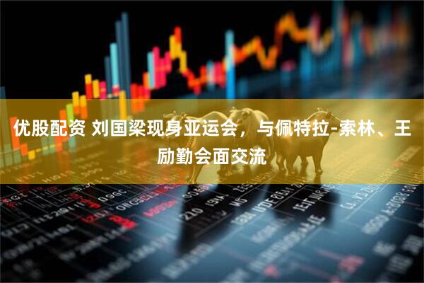 优股配资 刘国梁现身亚运会，与佩特拉-索林、王励勤会面交流